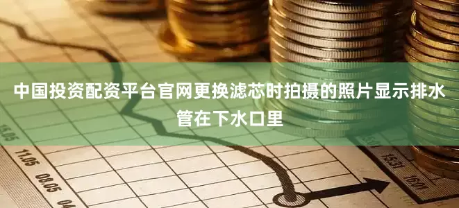 中国投资配资平台官网更换滤芯时拍摄的照片显示排水管在下水口里
