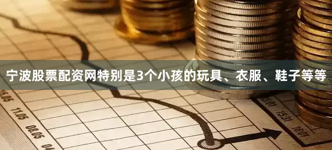 宁波股票配资网特别是3个小孩的玩具、衣服、鞋子等等