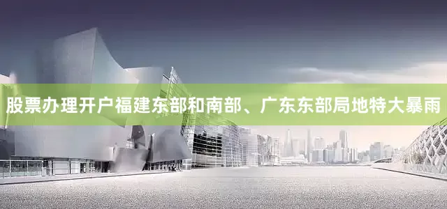 股票办理开户福建东部和南部、广东东部局地特大暴雨