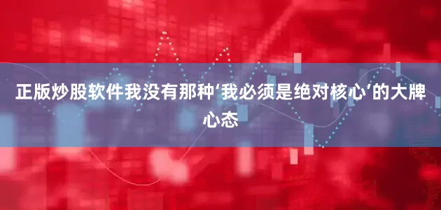 正版炒股软件我没有那种‘我必须是绝对核心’的大牌心态