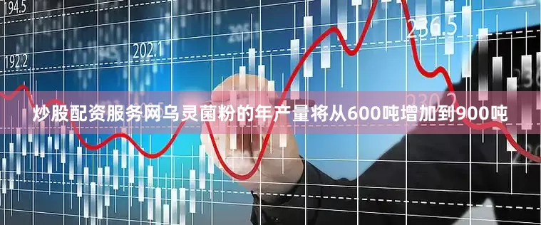 炒股配资服务网乌灵菌粉的年产量将从600吨增加到900吨