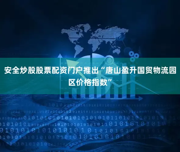 安全炒股股票配资门户推出“唐山盈升国贸物流园区价格指数”