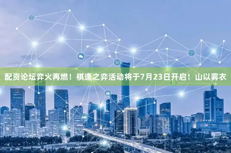 配资论坛弈火再燃！棋逢之弈活动将于7月23日开启！山以雾衣