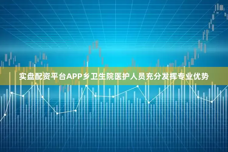 实盘配资平台APP乡卫生院医护人员充分发挥专业优势