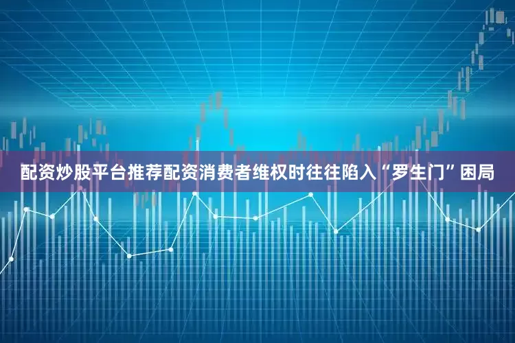 配资炒股平台推荐配资消费者维权时往往陷入“罗生门”困局