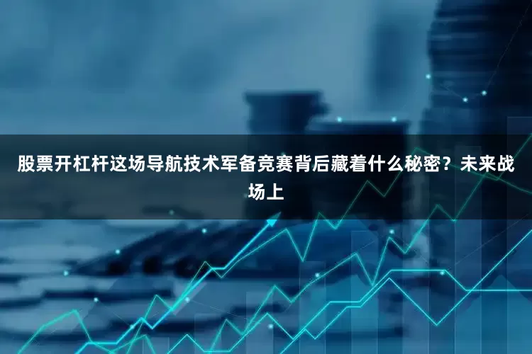 股票开杠杆这场导航技术军备竞赛背后藏着什么秘密？未来战场上