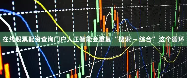 在线股票配资查询门户人工智能会重复 “搜索 — 综合” 这个循环