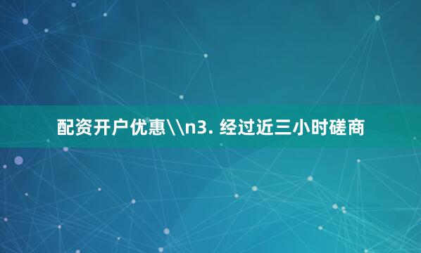 配资开户优惠\n3. 经过近三小时磋商